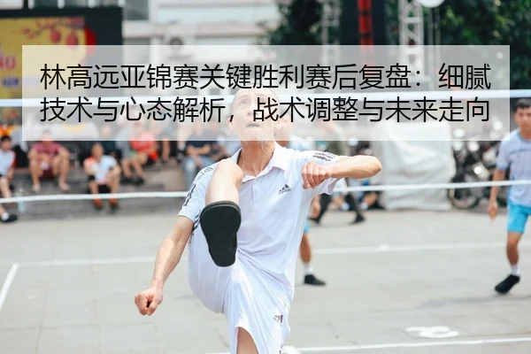 林高远亚锦赛关键胜利赛后复盘：细腻技术与心态解析，战术调整与未来走向